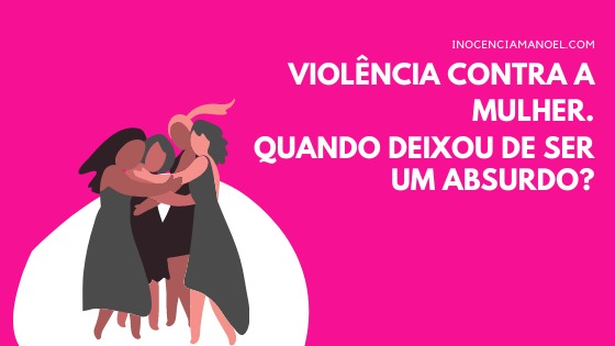 Violência contra a mulher. Quando deixou de ser um&nbsp;absurdo?